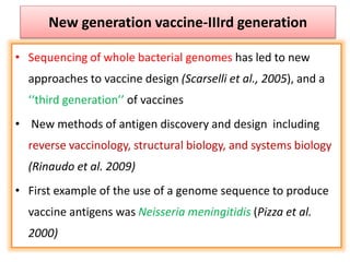 New generation vaccine-IIIrd generation
• Sequencing of whole bacterial genomes has led to new
approaches to vaccine design (Scarselli et al., 2005), and a
‘‘third generation’’ of vaccines
• New methods of antigen discovery and design including
reverse vaccinology, structural biology, and systems biology
(Rinaudo et al. 2009)
• First example of the use of a genome sequence to produce
vaccine antigens was Neisseria meningitidis (Pizza et al.
2000)
 