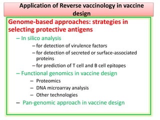 Application of Reverse vaccinology in vaccine
design
Genome-based approaches: strategies in
selecting protective antigens
– In silico analysis
– for detection of virulence factors
– for detection of secreted or surface-associated
proteins
– for prediction of T cell and B cell epitopes
– Functional genomics in vaccine design
– Proteomics
– DNA microarray analysis
– Other technologies
– Pan-genomic approach in vaccine design
 