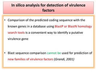 In silico analysis for detection of virulence
factors
• Comparison of the predicted coding sequence with the
known genes in a database using BlastP or BlastN homology
search tools is a convenient way to identify a putative
virulence gene
• Blast sequence comparison cannot be used for prediction of
new families of virulence factors (Grandi, 2001)
 
