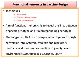 Functional genomics in vaccine design
• Techniques-
 Proteomics
 DNA microarray analysis
 Other technologies
• Aim of functional genomics is to reveal the links between
a specific genotype and its corresponding phenotype
• Phenotype results from the expression of genes through
conversion into systemic, catalytic and regulatory
products, and is a complex function of genotype and
environment (Dharmadi and Gonzalez, 2004)
 