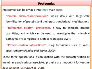 Proteomics
Proteomics can be divided into three main areas:
• ‘‘Protein micro-characterization’’, which deals with large-scale
identification of proteins and their post-translational modifications
• ‘‘Differential display’’ proteomics, a way to compare protein
quantities, and which can be used to investigate the microbial
pathogenicity in regards to protein expression levels
• ‘‘Protein–protein interactions’’ using techniques such as mass
spectrometry (Pandey and Mann, 2000)
These three applications in conjunction with the characterization of
membrane and surface-associated proteins are important for vaccine
development (Serruto et al., 2004)
 