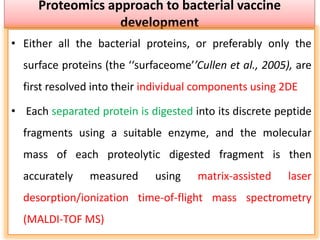 Proteomics approach to bacterial vaccine
development
• Either all the bacterial proteins, or preferably only the
surface proteins (the ‘‘surfaceome’’Cullen et al., 2005), are
first resolved into their individual components using 2DE
• Each separated protein is digested into its discrete peptide
fragments using a suitable enzyme, and the molecular
mass of each proteolytic digested fragment is then
accurately measured using matrix-assisted laser
desorption/ionization time-of-flight mass spectrometry
(MALDI-TOF MS)
 