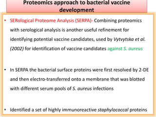 Proteomics approach to bacterial vaccine
development
• SERological Proteome Analysis (SERPA)- Combining proteomics
with serological analysis is another useful refinement for
identifying potential vaccine candidates, used by Vytvytska et al.
(2002) for identification of vaccine candidates against S. aureus
• In SERPA the bacterial surface proteins were first resolved by 2-DE
and then electro-transferred onto a membrane that was blotted
with different serum pools of S. aureus infections
• Identified a set of highly immunoreactive staphylococcal proteins
 