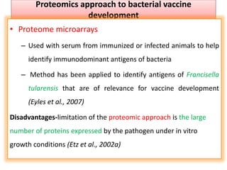 Proteomics approach to bacterial vaccine
development
• Proteome microarrays
– Used with serum from immunized or infected animals to help
identify immunodominant antigens of bacteria
– Method has been applied to identify antigens of Francisella
tularensis that are of relevance for vaccine development
(Eyles et al., 2007)
Disadvantages-limitation of the proteomic approach is the large
number of proteins expressed by the pathogen under in vitro
growth conditions (Etz et al., 2002a)
 