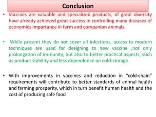 Conclusion
• Vaccines are valuable and specialized products, of great diversity
have already achieved great success in controlling many diseases of
economics importance in farm and companion animals
• While present they do not cover all infections, access to modern
techniques are used for designing to new vaccine ,not only
prolongation of immunity, but also to better practical aspects, such
as product stability and less dependence on cold-storage
• With improvements in vaccines and reduction in “cold-chain”
requirements will contribute to better standards of animal health
and farming prosperity, which in turn benefit human health and the
cost of producing safe food
 
