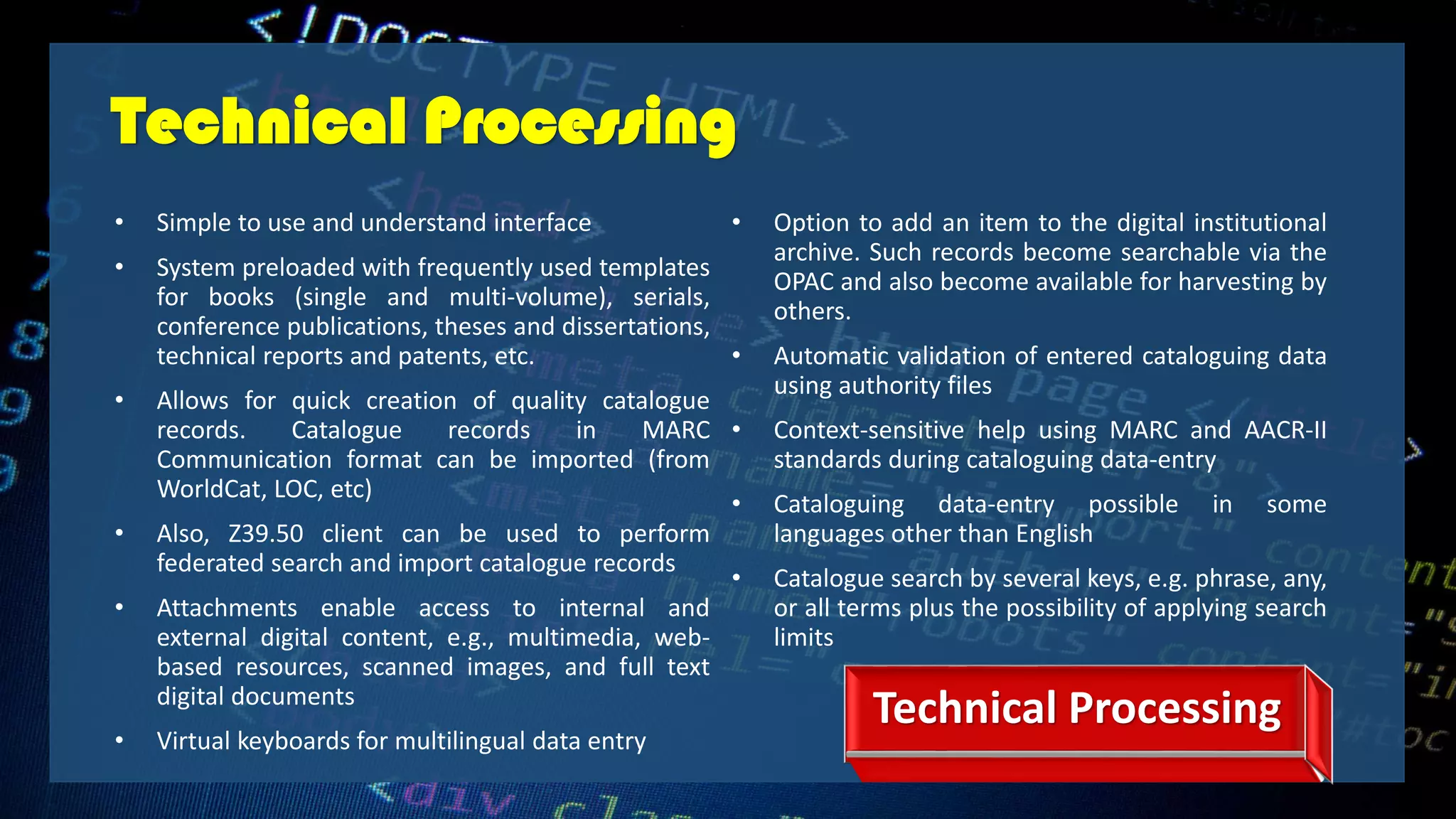 Technical Processing
• Simple to use and understand interface
• System preloaded with frequently used templates
for books (single and multi-volume), serials,
conference publications, theses and dissertations,
technical reports and patents, etc.
• Allows for quick creation of quality catalogue
records. Catalogue records in MARC
Communication format can be imported (from
WorldCat, LOC, etc)
• Also, Z39.50 client can be used to perform
federated search and import catalogue records
• Attachments enable access to internal and
external digital content, e.g., multimedia, web-
based resources, scanned images, and full text
digital documents
• Virtual keyboards for multilingual data entry
• Option to add an item to the digital institutional
archive. Such records become searchable via the
OPAC and also become available for harvesting by
others.
• Automatic validation of entered cataloguing data
using authority files
• Context-sensitive help using MARC and AACR-II
standards during cataloguing data-entry
• Cataloguing data-entry possible in some
languages other than English
• Catalogue search by several keys, e.g. phrase, any,
or all terms plus the possibility of applying search
limits
Technical Processing
 