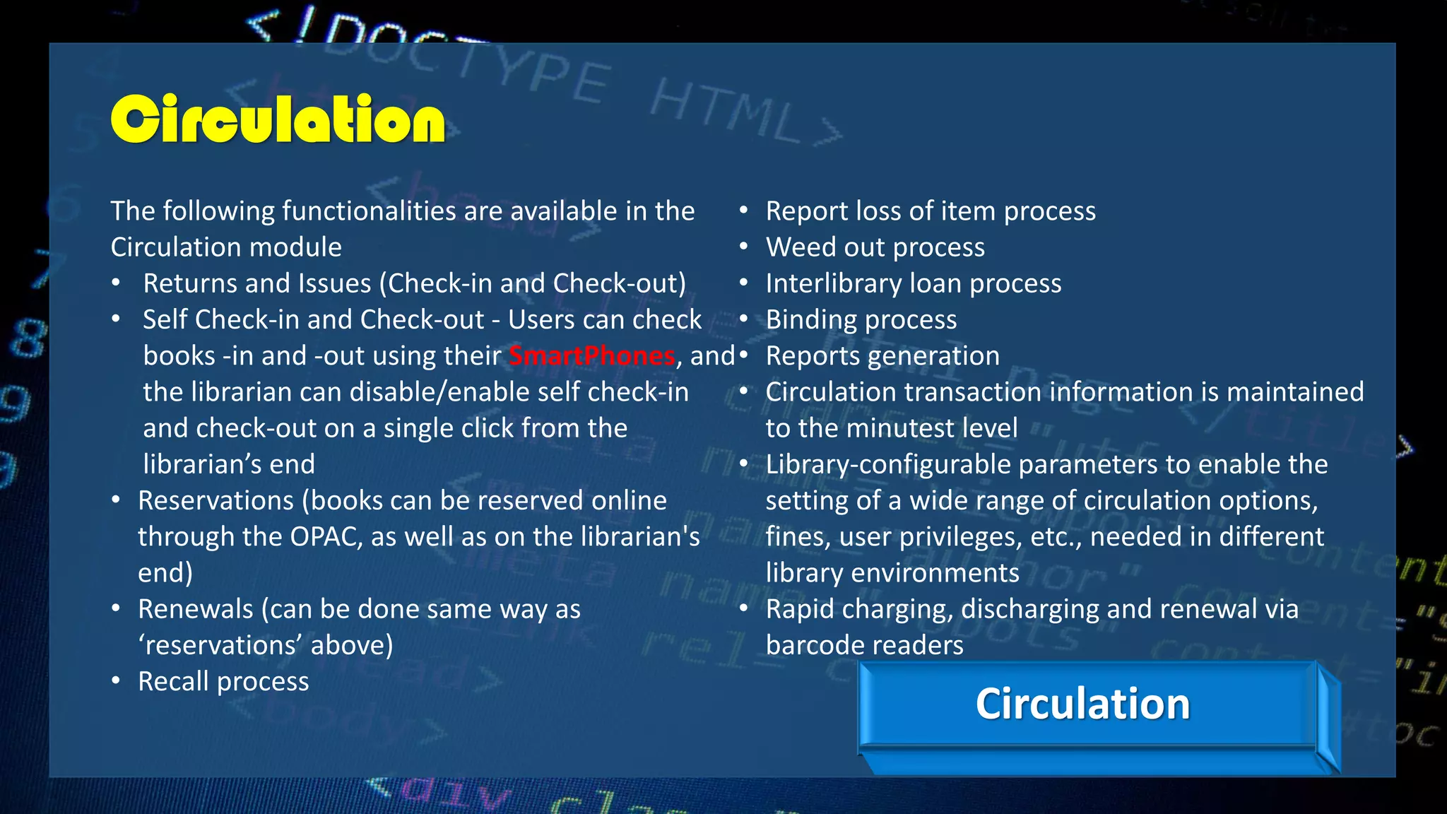 Circulation
The following functionalities are available in the
Circulation module
• Returns and Issues (Check-in and Check-out)
• Self Check-in and Check-out - Users can check
books -in and -out using their SmartPhones, and
the librarian can disable/enable self check-in
and check-out on a single click from the
librarian’s end
• Reservations (books can be reserved online
through the OPAC, as well as on the librarian's
end)
• Renewals (can be done same way as
‘reservations’ above)
• Recall process
• Report loss of item process
• Weed out process
• Interlibrary loan process
• Binding process
• Reports generation
• Circulation transaction information is maintained
to the minutest level
• Library-configurable parameters to enable the
setting of a wide range of circulation options,
fines, user privileges, etc., needed in different
library environments
• Rapid charging, discharging and renewal via
barcode readers
Circulation
 