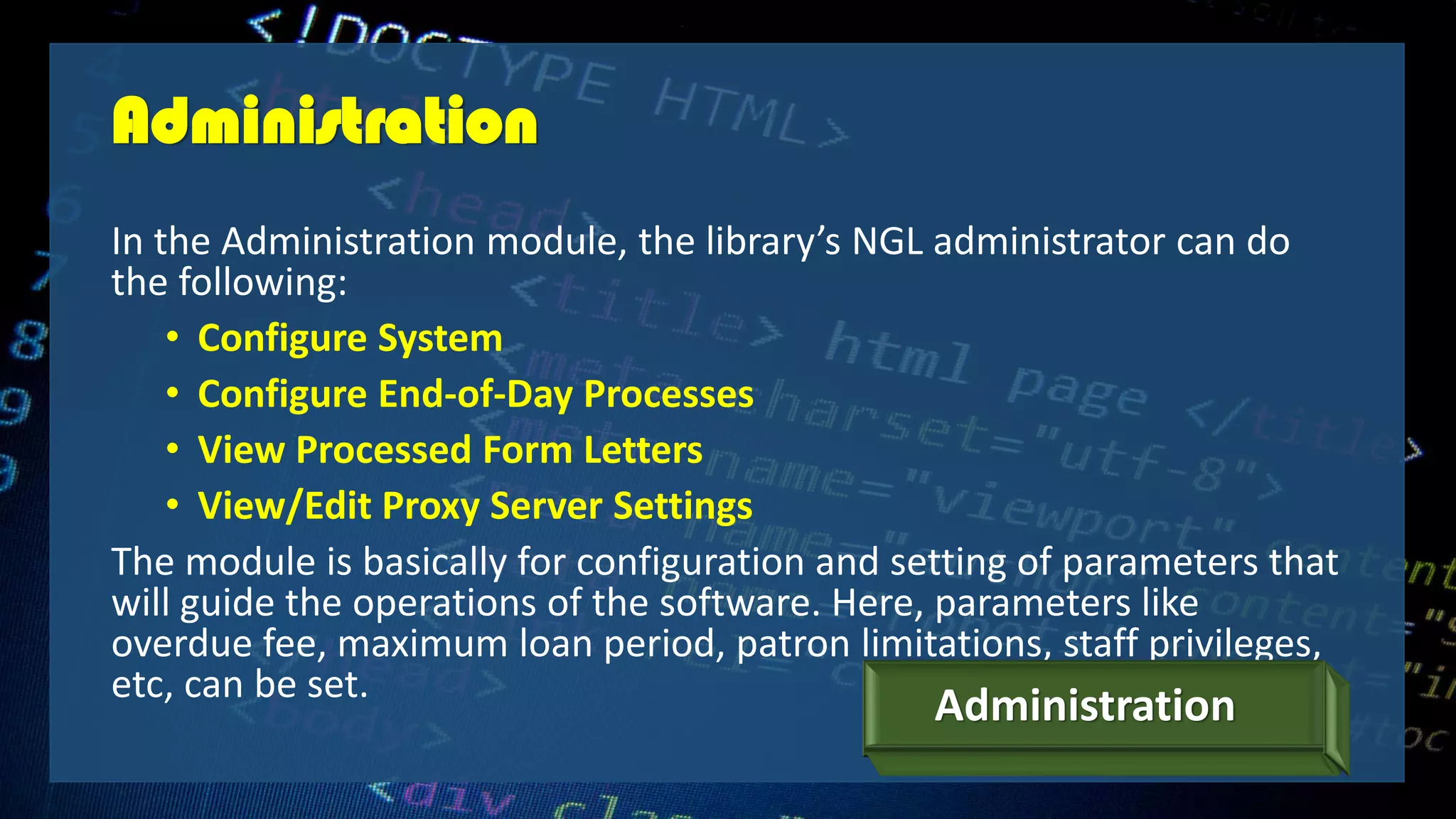 Administration
In the Administration module, the library’s NGL administrator can do
the following:
• Configure System
• Configure End-of-Day Processes
• View Processed Form Letters
• View/Edit Proxy Server Settings
The module is basically for configuration and setting of parameters that
will guide the operations of the software. Here, parameters like
overdue fee, maximum loan period, patron limitations, staff privileges,
etc, can be set.
Administration
 
