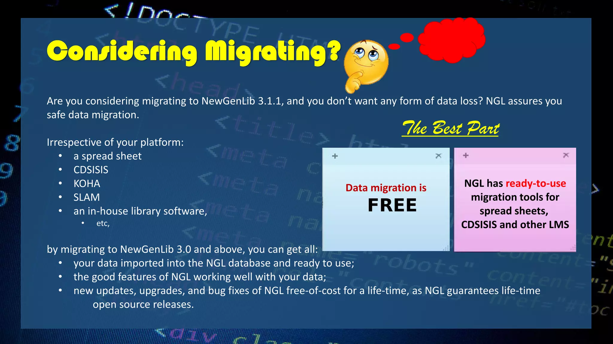 Considering Migrating?
Are you considering migrating to NewGenLib 3.1.1, and you don’t want any form of data loss? NGL assures you
safe data migration.
Irrespective of your platform:
• a spread sheet
• CDSISIS
• KOHA
• SLAM
• an in-house library software,
• etc,
by migrating to NewGenLib 3.0 and above, you can get all:
• your data imported into the NGL database and ready to use;
• the good features of NGL working well with your data;
• new updates, upgrades, and bug fixes of NGL free-of-cost for a life-time, as NGL guarantees life-time
open source releases.
Data migration is
FREE
NGL has ready-to-use
migration tools for
spread sheets,
CDSISIS and other LMS
The Best Part
 