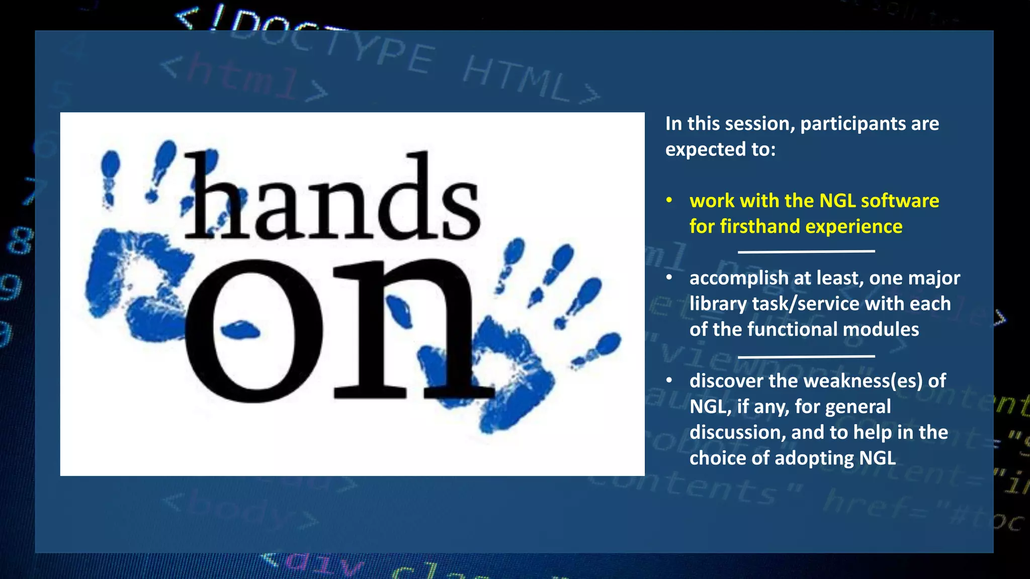 In this session, participants are
expected to:
• work with the NGL software
for firsthand experience
• accomplish at least, one major
library task/service with each
of the functional modules
• discover the weakness(es) of
NGL, if any, for general
discussion, and to help in the
choice of adopting NGL
 