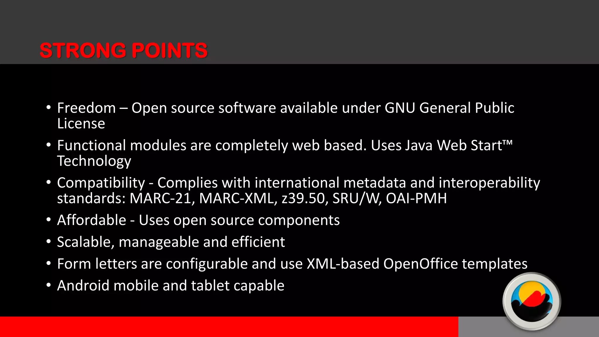 • Freedom – Open source software available under GNU General Public
License
• Functional modules are completely web based. Uses Java Web Start™
Technology
• Compatibility - Complies with international metadata and interoperability
standards: MARC-21, MARC-XML, z39.50, SRU/W, OAI-PMH
• Affordable - Uses open source components
• Scalable, manageable and efficient
• Form letters are configurable and use XML-based OpenOffice templates
• Android mobile and tablet capable
STRONG POINTS
 