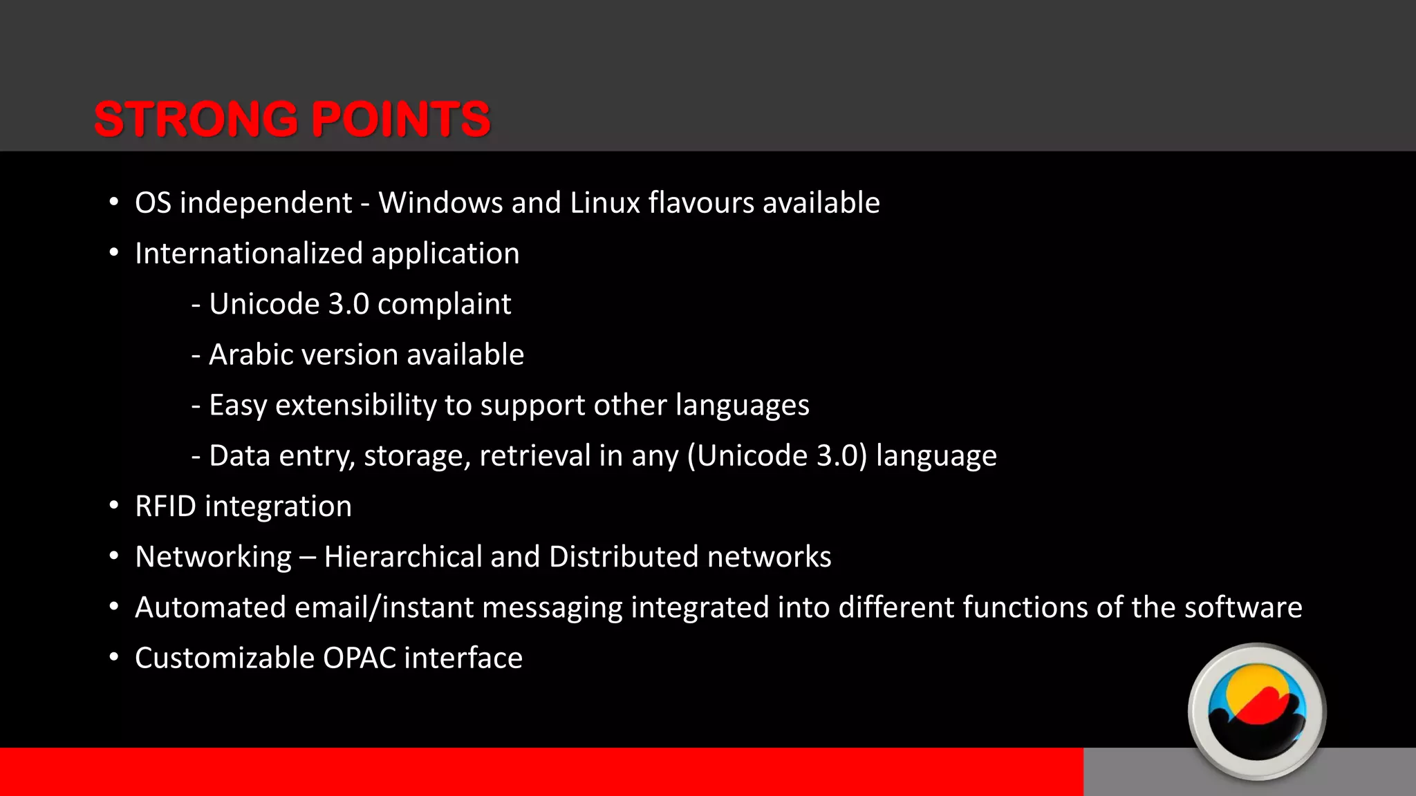 • OS independent - Windows and Linux flavours available
• Internationalized application
- Unicode 3.0 complaint
- Arabic version available
- Easy extensibility to support other languages
- Data entry, storage, retrieval in any (Unicode 3.0) language
• RFID integration
• Networking – Hierarchical and Distributed networks
• Automated email/instant messaging integrated into different functions of the software
• Customizable OPAC interface
STRONG POINTS
 