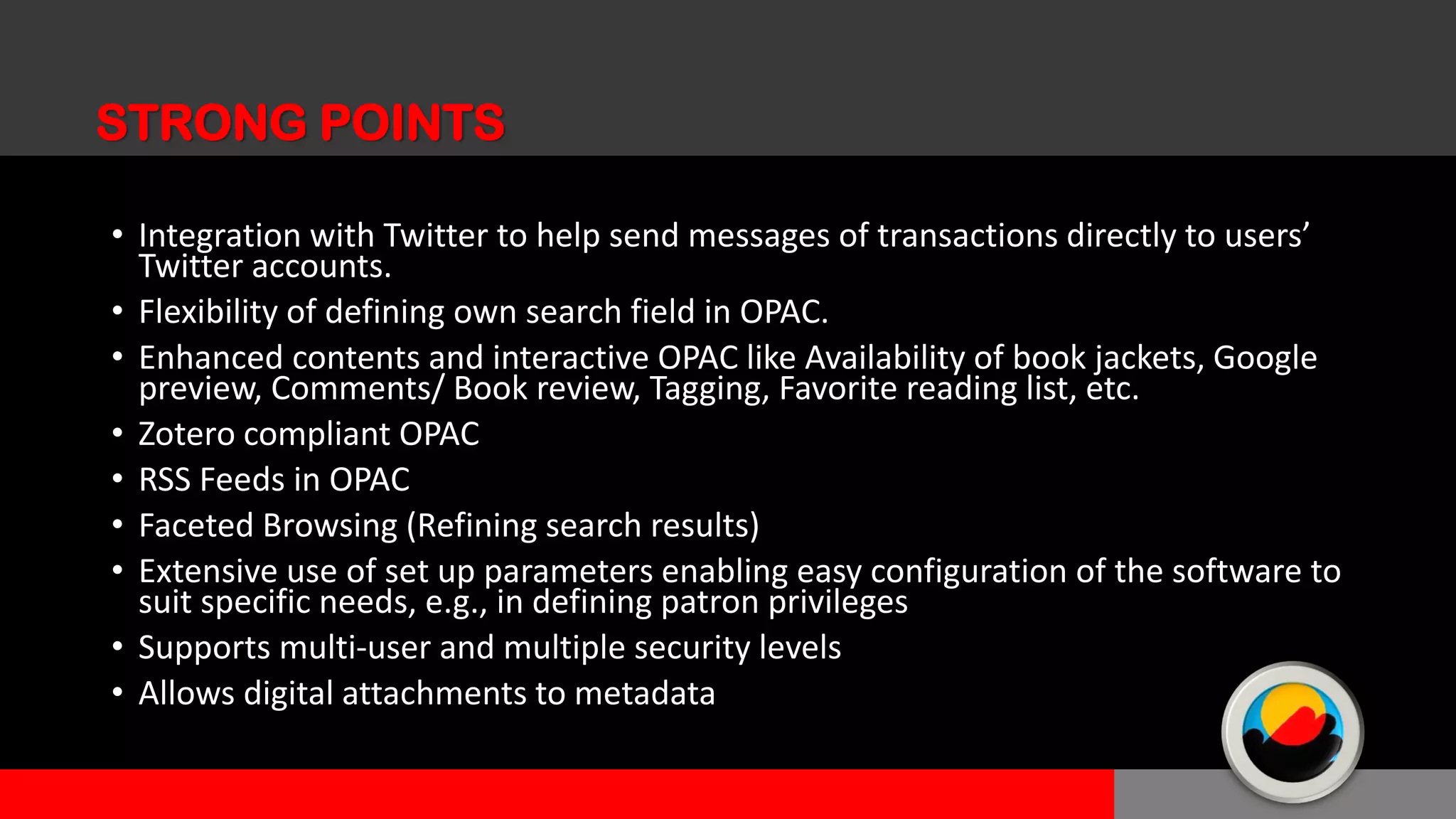 • Integration with Twitter to help send messages of transactions directly to users’
Twitter accounts.
• Flexibility of defining own search field in OPAC.
• Enhanced contents and interactive OPAC like Availability of book jackets, Google
preview, Comments/ Book review, Tagging, Favorite reading list, etc.
• Zotero compliant OPAC
• RSS Feeds in OPAC
• Faceted Browsing (Refining search results)
• Extensive use of set up parameters enabling easy configuration of the software to
suit specific needs, e.g., in defining patron privileges
• Supports multi-user and multiple security levels
• Allows digital attachments to metadata
STRONG POINTS
 