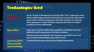 Hibernate
framework
Earlier version of NewGenLib used Entity EJBs. This is replaced by more
efficient ORM (Object Relational Model) layer powered by Hibernate. It
solves object-relational impedance mismatch problems by replacing
direct persistence-related database accesses with high level object
handling functions (Wikipedia)
Open Office Open Source and free office suite, available on Windows and Linux
platforms used for generation of all form of letters.
Commons mail Used for auto-email dispatch and connects to any SMTP server and
also Gmail (including Google Apps) SMTP service
Commons HTTP
Client and File
upload package
To upload attachments and download digital attachments
Technologies Used
 