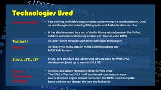 Technologies Used
Lucene and Solr • Fast evolving and highly popular open source enterprise search platform, used
as search engine for indexing Bibliographic and Authority data searches
• It has also been used by a no. of similar library related projects like Vufind,
ExLibri’s commercial discovery system, etc ( Houser, John 2009)
Twitter4J To send Twitter messages and Direct Messages to followers
Marc4j To read/write MARC data in MARC Communications and
MARCXML formats
Struts, JSTL, JSP Struts, Java Standard Tag Library and JSPs are used for Web OPAC
development (used up to version 3.0.3 U5)
Jquery
Freemarker
template
• Used as Java Script Framework library in Web OPAC
• The OPAC of Version 3.0.4 (will be released soon) uses an open
source template engine called Freemarker. The OPAC is now template
based and one can change the look and feel easily
 