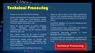 Technical Processing
• Simple to use and understand interface
• System preloaded with frequently used templates
for books (single and multi-volume), serials,
conference publications, theses and dissertations,
technical reports and patents, etc.
• Allows for quick creation of quality catalogue
records. Catalogue records in MARC
Communication format can be imported (from
WorldCat, LOC, etc)
• Also, Z39.50 client can be used to perform
federated search and import catalogue records
• Attachments enable access to internal and
external digital content, e.g., multimedia, web-
based resources, scanned images, and full text
digital documents
• Virtual keyboards for multilingual data entry
• Option to add an item to the digital institutional
archive. Such records become searchable via the
OPAC and also become available for harvesting by
others.
• Automatic validation of entered cataloguing data
using authority files
• Context-sensitive help using MARC and AACR-II
standards during cataloguing data-entry
• Cataloguing data-entry possible in some
languages other than English
• Catalogue search by several keys, e.g. phrase, any,
or all terms plus the possibility of applying search
limits
Technical Processing
 