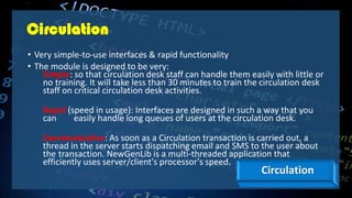 Circulation
• Very simple-to-use interfaces & rapid functionality
• The module is designed to be very:
Simple: so that circulation desk staff can handle them easily with little or
no training. It will take less than 30 minutes to train the circulation desk
staff on critical circulation desk activities.
Rapid (speed in usage): Interfaces are designed in such a way that you
can easily handle long queues of users at the circulation desk.
Communicative: As soon as a Circulation transaction is carried out, a
thread in the server starts dispatching email and SMS to the user about
the transaction. NewGenLib is a multi-threaded application that
efficiently uses server/client's processor's speed.
Circulation
 