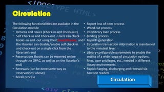 Circulation
The following functionalities are available in the
Circulation module
• Returns and Issues (Check-in and Check-out)
• Self Check-in and Check-out - Users can check
books -in and -out using their SmartPhones, and
the librarian can disable/enable self check-in
and check-out on a single click from the
librarian’s end
• Reservations (books can be reserved online
through the OPAC, as well as on the librarian's
end)
• Renewals (can be done same way as
‘reservations’ above)
• Recall process
• Report loss of item process
• Weed out process
• Interlibrary loan process
• Binding process
• Reports generation
• Circulation transaction information is maintained
to the minutest level
• Library-configurable parameters to enable the
setting of a wide range of circulation options,
fines, user privileges, etc., needed in different
library environments
• Rapid charging, discharging and renewal via
barcode readers
Circulation
 