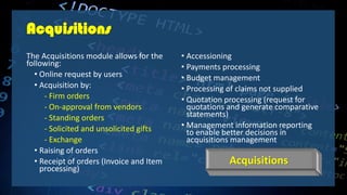 Acquisitions
The Acquisitions module allows for the
following:
• Online request by users
• Acquisition by:
- Firm orders
- On-approval from vendors
- Standing orders
- Solicited and unsolicited gifts
- Exchange
• Raising of orders
• Receipt of orders (Invoice and Item
processing)
• Accessioning
• Payments processing
• Budget management
• Processing of claims not supplied
• Quotation processing (request for
quotations and generate comparative
statements)
• Management information reporting
to enable better decisions in
acquisitions management
Acquisitions
 