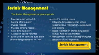 Serials Management
• Process subscription list
• Raising of firm order
• Invoice receipt
• Manage binding records
• Raise binding orders
• Accession bound volumes
• Batch and on-demand auto-claim
(Reminder) generation for 'Not
received' / missing issues
• Integrated management of serials
subscriptions, registration, cataloguing
and binding
• Rapid registration of incoming serials
using a Kardex-like interface
• Management Information reporting for
better serials management
Serials Management
The Serials Management module supports:
 