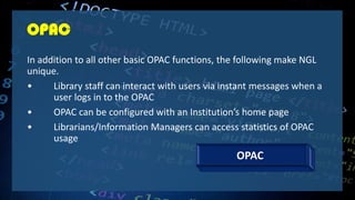 OPAC
In addition to all other basic OPAC functions, the following make NGL
unique.
• Library staff can interact with users via instant messages when a
user logs in to the OPAC
• OPAC can be configured with an Institution’s home page
• Librarians/Information Managers can access statistics of OPAC
usage
OPAC
 
