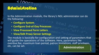 Administration
In the Administration module, the library’s NGL administrator can do
the following:
• Configure System
• Configure End-of-Day Processes
• View Processed Form Letters
• View/Edit Proxy Server Settings
The module is basically for configuration and setting of parameters that
will guide the operations of the software. Here, parameters like
overdue fee, maximum loan period, patron limitations, staff privileges,
etc, can be set.
Administration
 