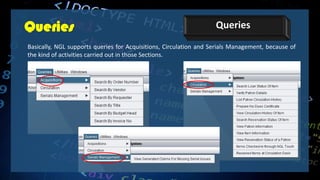 Queries Queries
Basically, NGL supports queries for Acquisitions, Circulation and Serials Management, because of
the kind of activities carried out in those Sections.
 
