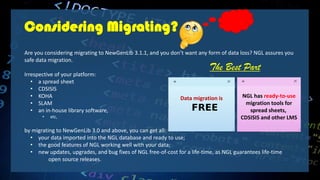 Considering Migrating?
Are you considering migrating to NewGenLib 3.1.1, and you don’t want any form of data loss? NGL assures you
safe data migration.
Irrespective of your platform:
• a spread sheet
• CDSISIS
• KOHA
• SLAM
• an in-house library software,
• etc,
by migrating to NewGenLib 3.0 and above, you can get all:
• your data imported into the NGL database and ready to use;
• the good features of NGL working well with your data;
• new updates, upgrades, and bug fixes of NGL free-of-cost for a life-time, as NGL guarantees life-time
open source releases.
Data migration is
FREE
NGL has ready-to-use
migration tools for
spread sheets,
CDSISIS and other LMS
The Best Part
 