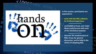 In this session, participants are
expected to:
• work with the NGL software
for firsthand experience
• accomplish at least, one major
library task/service with each
of the functional modules
• discover the weakness(es) of
NGL, if any, for general
discussion, and to help in the
choice of adopting NGL
 