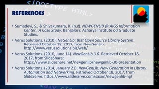 • Sumadevi, S., & Shivakumara, R. (n.d). NEWGENLIB @ AIGS Information
Center : A Case Study. Bangalore: Acharya Institute od Graduate
Studies.
• Verus Solutions. (2010). NeGenLib: Best Open Source Library System.
Retrieved October 18, 2017, from NewGenLib:
http://www.verussolutions.biz/web/
• Verus Solutions. (2010, June 14). NewGenLib 3.0. Retrieved October 18,
2017, from SlideShare:
https://www.slideshare.net/newgenlib/newgenlib-30-presentation
• Verus Solutions. (2014, January 21). NewGenLib: New Generation in Library
Automation and Networking. Retrieved October 18, 2017, from
SlideServe: https://www.slideserve.com/saxon/newgenlib-ngl
REFERENCES
 