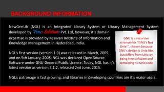 NewGenLib (NGL) is an Integrated Library System or Library Management System
developed by Verus Solutions Pvt. Ltd, however, it’s domain
expertise is provided by Kesavan Institute of Information and
Knowledge Management in Hyderabad, India.
NGL’s first version (version 1.0) was released in March, 2005,
and on 9th January, 2008, NGL was declared Open Source
Software under GNU General Public License. Today, NGL has it’s
latest version as version 3.1.2, released 2nd June, 2015.
NGL’s patronage is fast growing, and libraries in developing countries are it’s major users.
BACKGROUND INFORMATION
 