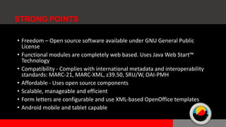 • Freedom – Open source software available under GNU General Public
License
• Functional modules are completely web based. Uses Java Web Start™
Technology
• Compatibility - Complies with international metadata and interoperability
standards: MARC-21, MARC-XML, z39.50, SRU/W, OAI-PMH
• Affordable - Uses open source components
• Scalable, manageable and efficient
• Form letters are configurable and use XML-based OpenOffice templates
• Android mobile and tablet capable
STRONG POINTS
 