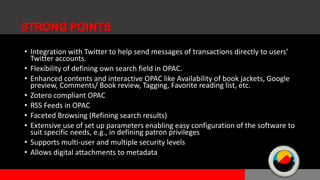 • Integration with Twitter to help send messages of transactions directly to users’
Twitter accounts.
• Flexibility of defining own search field in OPAC.
• Enhanced contents and interactive OPAC like Availability of book jackets, Google
preview, Comments/ Book review, Tagging, Favorite reading list, etc.
• Zotero compliant OPAC
• RSS Feeds in OPAC
• Faceted Browsing (Refining search results)
• Extensive use of set up parameters enabling easy configuration of the software to
suit specific needs, e.g., in defining patron privileges
• Supports multi-user and multiple security levels
• Allows digital attachments to metadata
STRONG POINTS
 