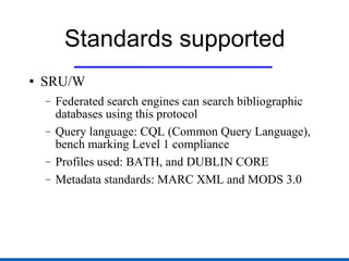 Standards supported SRU/W Federated search engines can search bibliographic databases using this protocol Query language: CQL (Common Query Language), bench marking Level 1 compliance Profiles used: BATH, and DUBLIN CORE Metadata standards: MARC XML and MODS 3.0 
