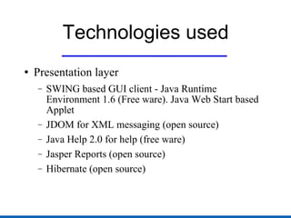 Technologies used Presentation layer SWING based GUI client - Java Runtime Environment 1.6 (Free ware). Java Web Start based Applet JDOM for XML messaging (open source) Java Help 2.0 for help (free ware) Jasper Reports (open source) Hibernate (open source) 