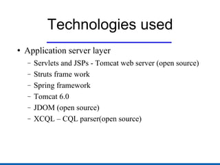 Technologies used Application server layer Servlets and JSPs - Tomcat web server (open source)  Struts frame work Spring framework Tomcat 6.0 JDOM (open source) XCQL – CQL parser(open source) 