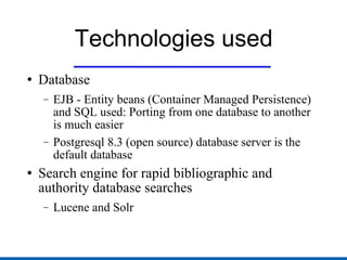Technologies used Database EJB - Entity beans (Container Managed Persistence) and SQL used: Porting from one database to another is much easier Postgresql 8.3 (open source) database server is the default database Search engine for rapid bibliographic and authority database searches Lucene and Solr 