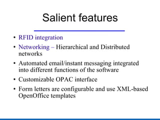 Salient features RFID integration Networking –  Hierarchical and Distributed networks Automated email/instant messaging integrated into different functions of the software Customizable OPAC interface Form letters are configurable and use XML-based OpenOffice templates 