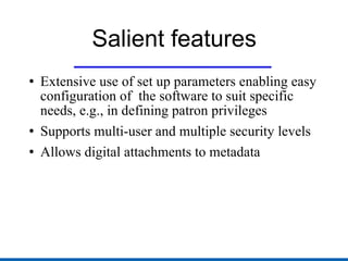 Salient features Extensive use of set up parameters enabling easy configuration of  the software to suit specific needs, e.g., in defining patron privileges Supports multi-user and multiple security levels Allows digital attachments to metadata 
