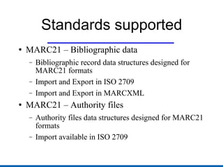 Standards supported MARC21 – Bibliographic data Bibliographic record data structures designed for MARC21 formats Import and Export in ISO 2709 Import and Export in MARCXML MARC21 – Authority files Authority files data structures designed for MARC21 formats Import available in ISO 2709 