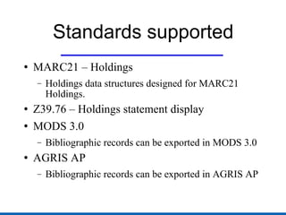 Standards supported MARC21 – Holdings Holdings data structures designed for MARC21 Holdings. Z39.76 – Holdings statement display MODS 3.0 Bibliographic records can be exported in MODS 3.0 AGRIS AP Bibliographic records can be exported in AGRIS AP 