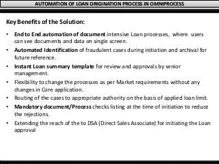 AUTOMATION OF LOAN ORIGINATION PROCESS IN OMNIPROCESS
Key Benefits of the Solution:
• End to End automation of document intensive Loan processes, where users
can see documents and data on single screen.
• Automated Identification of fraudulent cases during initiation and archival for
future reference.
• Instant Loan summary template for review and approvals by senior
management.
• Flexibility to change the processes as per Market requirements without any
changes in Core application.
• Routing of the cases to appropriate authority on the basis of applied loan limit.
• Mandatory document/Process checks listing at the time of initiation to reduce
the rejections.
• Extending the reach of the to DSA (Direct Sales Associate) for initiating the Loan
approval
 