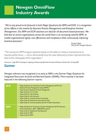Newgen OmniFlow
                   Industry Awards

“We’re very proud to be featured in both Magic Quadrants for BPM and ECM. It is recognition
of our efforts in the market for Business Process Management and Enterprise Content
Management. Our BPM and ECM solutions are ideal for all document-based processes. We
find that at service organizations across the world there is an increasing need for BPM, to
enable organizational agility, cost efficiencies and compliance while continuously improving
business processes.“
                                                                                                                 Diwakar Nigam
                                                                                                                 CEO & MD, Newgen Software



“The success of a BPM program depends heavily on the ability to measure improvements to
business performance — and to demonstrate how the value delivered by these improvements links
back to the critical goals of the organization.”
Gartner, Inc., Align BPM to Strategy by Targeting and Measuring High-Value Processes, Bill Rosser, Michael Smith, 7th Aug 2009




Newgen software was recognized in as early as 2002 in the Gartner Magic Quadrant for
Integrated Document Archival and Retrieval System (IDARS). More recently it has been
featured in the following Gartner reports:

  2010                 ? Quadrant for Enterprise Content Management (ECM) and
                       Magic
                         Business Process Management Suites (BPMS)
                       ? Cycle for Business Process Management
                       Hype
                       ? Cycle for ICT in India
                       Hype
                       ? Cycle for Life Sciences
                       Hype
                       ? Cycle for Life Insurance
                       Hype
                       ? Cycle for Context-Aware Computing
                       Hype
                       ? Cycle for Business Process Outsourcing
                       Hype
                       ? Cycle for Communications Service Provider Operations
                       Hype

  2009                 ? Quadrant for Enterprise Content Management (ECM) Was also
                       Magic
                         found mentioned in 2007 -2008 BPMS reports
                       ? Cycle for Application Development
                       Hype
                       ? Cycle for ERP
                       Hype
                       ? Cycle for BPM
                       Hype




   2
 