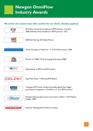 Newgen OmniFlow
           Industry Awards

We author one success story after another for our clients. Analysts applaud.

                     2010 Silver Award for Excellence in BPM practice - IndusInd
                     2008 Gold Award for Excellence in BPM practice - FICL



                     2009 Red Herring 100 Global Winner




                     “A Hot Company to Watch for” in ECM Market report, 2009




                     Winner of CNBC-TV18 “Emerging India Award 2008”




                     Global leader in BPM and ECM solution




                     ‘Significant Player’ in Banking DMS Report



                     “Newgen’s ECM tools compare favorably against their bigger
                     international competitors...OmniFlow is a ‘true’ BPM product”


                     Newgen Software featured as an Innovator in Bloor’s “ECM Report
                     Update, 2008”



                     Awarded ‘Distinguished Product Company’




                                                                                       3
 