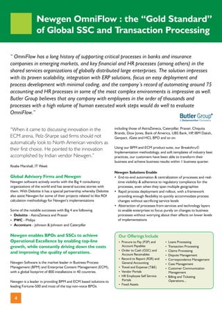 Newgen OmniFlow : the “Gold Standard”
                 of Global SSC and Transaction Processing

“ OmniFlow has a long history of supporting critical processes in banks and insurance
companies in emerging markets, and key financial and HR processes (among others) in the
shared services organizations of globally distributed large enterprises. The solution impresses
with its proven scalability, integration with ERP solutions, focus on easy deployment and
process development with minimal coding, and the company’s record of automating around 75
accounting and HR processes in some of the most complex environments is impressive as well.
Butler Group believes that any company with employees in the order of thousands and
processes with a high volume of human executed work steps would do well to evaluate
OmniFlow.”


“When it came to discussing innovation in the                       including those of AstraZeneca, Caterpillar, Praxair, Chiquita
                                                                    Brands, Dow Jones, Bank of America, UBS Bank, HP IBM Daksh,
                                                                                                                          ,
ECM arena, Pelz-Sharpe said firms should not                        Genpact, iGate and HCL BPO and so on.
automatically look to North American vendors as
                                                                    Using our BPM and ECM product suite, our Breakthru©
their first choice. He pointed to the innovation
                                                                    Implementation methodology, and soft templates of industry best
accomplished by Indian vendor Newgen.”                              practices, our customers have been able to transform their
                                                                    business and achieve business results within 1 business quarter.
Roalie Marshall, IT Week
                                                                    Newgen Solutions Enable
Global Advisory Firms and Newgen                                    ?End-to-end automation & centralization of processes and real-
Newgen software actively works with the Big 4 consultancy            time visibility & adherence to regulatory compliance for the
organizations of the world and has several success stories with      processes, even when they span multiple geographies
them. With Deloitte it has a special partnership whereby Deloitte   ? process deployment and rollout, with a framework
                                                                     Rapid
also assist Newgen for some of their projects related to like ROI    providing enough flexibility to quickly accommodate process
calculation methodology for Newgen’s implementations                 changes without sacrificing service levels
                                                                    ?Abstraction of processes from services and technology layers
Some of the notable successes with Big 4 are following               to enable enterprises to focus purely on changes to business
? Deloitte - AstraZeneca and Praxair                                 processes without worrying about their effects on lower levels
? - Philips
  PWC                                                                of implementations
? Accenture - Johnson & Johnson and Caterpillar

Newgen enables BPOs and SSCs to achieve                               Our Offerings Include
Operational Excellence by enabling top-line                           ?
                                                                      Procure to Pay (P2P) and       ? Processing
                                                                                                     Loans
growth, while constantly driving down the costs                       Account Payables               ?
                                                                                                     Transaction Processing
                                                                      ? to Cash (O2C) and
                                                                      Order                          ?
                                                                                                     Claims Processing
and improving the quality of operations.                              Account Receivables            ?
                                                                                                     Dispute Management
                                                                      ?
                                                                      Record to Report (R2R) and     ?
                                                                                                     Correspondence Management
Newgen Software is the market leader in Business Process              General Accounting             ? Management
                                                                                                     Case
Management (BPM) and Enterprise Content Management (ECM),             ? and Expense (T&E)
                                                                      Travel                         ?
                                                                                                     Customer Communication
with a global footprint of 800 installations in 40 countries.         ?
                                                                      Vendor Portals                   Management
                                                                      ?Employee Self Service
                                                                      HR                             ? and Ticketing
                                                                                                     Billing
                                                                      Portals                          Operations...
Newgen is a leader in providing BPM and ECM based solutions to
                                                                      ? Assets
                                                                      Fixed
leading Fortune-500 and most of the top non-voice BPOs


  4
 