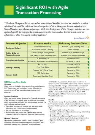 Siginificant ROI with Agile
                 Transaction Processing

“We chose Newgen solution over other international Vendors because we needed a scalable
solution that could be rolled out in a short period of time. Newgen’s domain experience in
Shared Services was also an advantage. With the deployment of the Newgen solution we can
respond quickly to changing business requirements, take quicker decisions and enhance
efficiencies, while leveraging existing systems.”


 Business Objective                           Process Metrics                       Delivering Business Value
                                              Customer Onboarding                       Reduce Cycle times by 80%
  Customer Delight
                                           Customer Service Delivery                             100% visibility
  Agility & Market                        Faster Change Management                       Reduce from weeks to days
  Responsiveness                      Time taken for new process rollout               Reduce from months to weeks
                                                  SLA Adherence                                Increase to 99%
  Compliance & Quality
                                    Auditability & Adherence to Regulation                     Increase to 100%
                                                    Productivity                               Increase by 70%
  Scaling Capacity                                First Time Right                             Increase to 70%
                                            Process TAT (Cycle Time)                            Reduce by 80%
                                                  FTE Reduction                                 Reduce by 50%
  Manage Cost
                                            Document Handling Cost                              Reduce by 50%


ROI Business Case Study                                             centralize the F&A processes. The invoices are scanned in
Overview                                                            various countries across APAC and Americas and then processed
Client is one of the leading pharmaceutical companies based in      centrally at the SSC. Newgen solution enables automation of
UK. The company sells its products in over 100 countries,           document scanning and approval processes required for
manufactures in 27 and has major research centers in 11             Procure-To-Pay (PTP – Accounts Payable), Sales Order-To-Cash
countries.                                                          (SOTC – Accounts Receivable), Records-To-Report (RTR –
                                                                    General Ledger) and Master maintenance processes at the
Business Challenge                                                  Shared Service Centre.
Client was looking at centralization of its Finance & Accounting
(F&A) processing for multiple units, spread across countries in     Benefits
APAC and Americas, with each unit having multiple vendors. The      The client aims to reap all-round benefits from this Shared
main challenges are listed below:                                   Services implementation to further consolidate its competitive
? Centralized processing of invoices, bills, and other similar      position. The Newgen solution enables following benefits to the
  documents with a multi-country implementation                     client:
? Tracking and monitoring of invoices                               ?  Precise and quick tracking of invoices
? visibility and control over F&A for faster payment
  Better                                                            ?  Smoother coordination and collaboration among stakeholders
  cycles and roles during the entire lifecycle of the transaction      present in different countries
                                                                    ?  Overall streamlined processing of invoices in multiple
Newgen’s Solution                                                      countries with the company’s standard operating procedures
Newgen has implemented the BPM suite- OmniFlowTM with               ?  Operational efficiency and agility to the entire payment
underlying document management system- OmniDocsTM and                  process
distributed scanning tool- OmniScanTM to streamline and

                                                                                                                               5
 