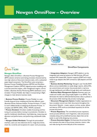 Newgen OmniFlow – Overview

                                                                                                             Process Simulator
               Process Repository                       Process Modeler

                                                           Collaborative
               Process Artifacts Form                    Process Designing                             Simulation & Optimization
                Fragments Content
                      Types
                                                                                                                   Newgen
                                   DMS/RMS                                                                    Unified Workdesk
             Document               Interface
           Management
                                                                Execution
                                                                 Engine                                    Intuitive personalized user
                                                                                                                    work desk
                Business Rules
              Management System
                                                                                                     Integrations Adapters
                                                                                            Human Task                         System
                                                                                             Integration                   Task Integration
                   Rules Engine                                                               Interface                       Interface
                                          Business Activity
                                                                                                     Web Service, JMS, XML,
                                          Monitoring (BAM)                                           API’s, SAP connectors,
                                                                               Security
                                                                              & Directory             EJB & GUI adapters
                                                                               Services

                                          Real-time Dashboard
                                                                            Validation Interface


OMNIFLOW
                                                                                                            OmniFlow Components


Newgen OmniFlow                                                        • Integrations Adapters: Newgen’s BPM platform can be
Newgen offers OmniFlow- a Business Process Management                  integrated with external systems via Web Services, JMS and
(BPM) solution aimed at automating processes characterized by          exposed XML based APIs. Solution supports SOAP and in-built
very high volume of document intensive tasks, with a substantial       ready-to-go adapters like SAP connectors, EJB adapters and GUI
paper-based component. The OmniFlow suite comprises a                  adapters
Business Process Modelling Notation (BPMN) and Workflow                • Business Activity Monitoring: Newgen’s user friendly BAM
Management Coalition (WFMC) aligned process modelling tool,            allows various stakeholders to easily design reports, define KPIs,
a process execution engine, rules management engine, a forms           set control charts and monitor the process both in real time
builder, a Business Activity Monitoring (BAM) dashboard, and a         through dashboards and offline through alerts and notifications
simulator. Process Modeler also helps in incorporating in-flight       • Business Rules Management System: Business users can
changes to meet dynamic business needs.                                create and modify rules using simple English in our BPMS. This
                                                                       eliminates the need to define/embed business rules or policies in
• Business Process Modeler: Process Modeler is a user-                 the process while retaining only process routing logic.
friendly drag and drop modeling tool that lets different users         • Document Management System: Enables organizations to
(Business Owner, Business Analyst, Process Architect, IT User)         have complete control over their documents throughout the
to work collaboratively on designing the Business Process. It          documents’ lifecycle – create, capture, archive, access, deliver
complies with BPMN, BPEL, XPDL, WfXML standards                        and destroy. DMS works as centralized repository for all the
• Process Simulator: Simulator enables forecasting and fine-           process documents
tuning of a process before moving it to production. Simulator is       • Process Repository: The centralized process repository
used for bottleneck identification, load balancing, measuring user     stores process definition, form fragments, rules and process
allocation and performance, and performing cost/benefit trade-         metadata along with predefined business object that can be
offs                                                                   easily re-used while designing new process.
• Newgen Unified Workdesk: Through the personalized                    • Process Execution Engine: Orchestrates the process flow
interface, users can view electronic forms, image documents,           and maintains the state of the process instances, events, rules
check list, to-do list and exceptions for easier work processing       and roles during the entire lifecycle of the transaction


  6
 