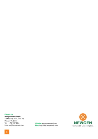 Contact Us
Newgen Software Inc..
1364 Beverly Road, Suite 300
McLean, VA 22101
Tel: +1-703-439-2855           Website: www.newgensoft.com
Email: usa@newgensoft.com      Blog: http://blog.newgensoft.com/



  8
 