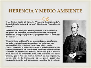 
HERENCIA Y MEDIO AMBIENTE
F. J. Galton inició el llamado "Problema herencia-medio",
denominándolo "natura & nurture" (literalmente "naturaleza &
crianza").
"Determinismo biológico" a los argumentos que se refieren a
los genes, las hormonas, los neurotransmisores y cualquier
mecanismo biológico (o genético) que predetermine la conducta
del individuo.
"Determinismo ambiental" a los argumentos que se refieren a
los factores situacionales, ambientales y/o culturales que
afectan al individuo a lo largo de su desarrollo como tal.
Cuando se estudia el efecto de la herencia en la inteligencia con
sujetos provenientes de poblaciones normales (familias donde
se cubren las necesidades básicas) se observa que el proceso
de la herencia es importante. Pero, esta evidencia nos indica
también, que el "entorno normal familiar" es muy importante,
porque sin él, la inteligencia no se puede desarrollar,
independientemente, del componente genético de la misma.
 