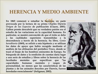 
HERENCIA Y MEDIO AMBIENTE
En 1865 comenzó a estudiar la herencia, en parte
provocada por la lectura de su primo Charles Darwin
Origen de las Especies de publicación (Clayes, 2001).
Galton pronto descubrió que su verdadera pasión era el
estudio de las variaciones en la capacidad humana. En
particular, se mostró convencido de que el éxito se debe
a las cualidades superiores transmitidas a la
descendencia a través de la herencia. Su libro, Genio
hereditario (1869), se refirió a esta hipótesis y se utilizan
los datos de apoyo que había recogido mediante el
análisis de los obituarios del periódico Times, donde se
trazó el linaje de los hombres eminentes de Europa. Su
búsqueda de datos y la rendición de cuentas daría lugar
a una serie de estudios y libros sobre la herencia de las
facultades mentales que especifican que "las
capacidades humanas mentales y rasgos de
personalidad, no menos que las características de las
plantas y de los animales descritos por Darwin, fueron
heredadas esencialmente" (Seligman, 2002).
 